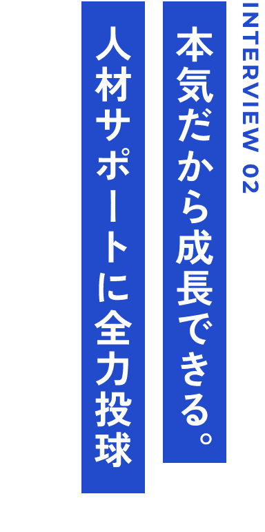 INTERVIEW 02 本気だから成長できる。人材サポートに全力投球