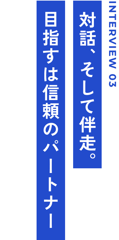 INTERVIEW 03 対話、そして伴走。目指すは信頼のパートナー