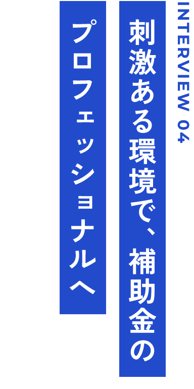 INTERVIEW 04 刺激ある環境で、補助金のプロフェッショナルへ